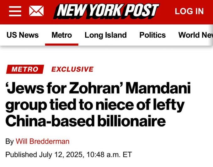 May be an image of text that says 'NEW YORK POST US News Metro LOG IN Long sland Politics World Ne T EXCLUSIVE Jews for Zohran' Mamdani group tied to niece of lefty China-based billionaire By Will Bredderman Published July 12, 2025, 10:48 a.m. ET' May be an image of text that says 'NEW YORK POST US News Metro LOG IN Long sland Politics World Ne T EXCLUSIVE Jews for Zohran' Mamdani group tied to niece of lefty China-based billionaire By Will Bredderman Published July 12, 2025, 10:48 a.m. ET'