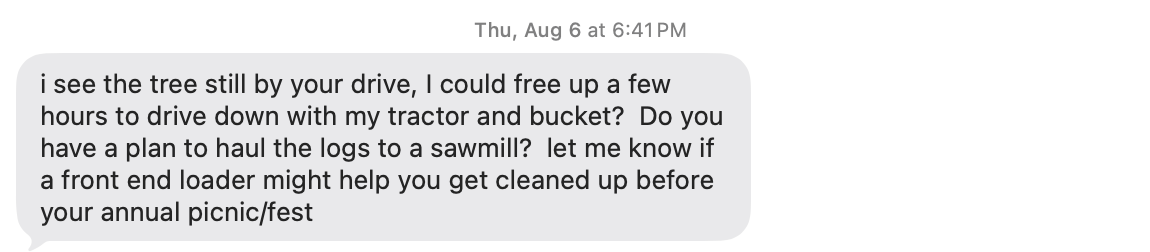 screenshot of a text message that says, "I see the tree still by your drive, I could free up a few hours to drive down with my tractor and bucket? do you have a plan to haul the logs to a sawmill: let me know if a front end loader might help you get cleaned up before your annual picnic/fest" screenshot of a text message that says, "I see the tree still by your drive, I could free up a few hours to drive down with my tractor and bucket? do you have a plan to haul the logs to a sawmill: let me know if a front end loader might help you get cleaned up before your annual picnic/fest"