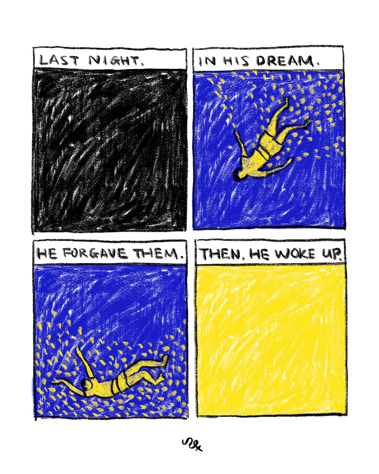 Four-panel comic drawn in a rough, textured style. Panel 1: A dark, almost completely black textured square with the text “LAST NIGHT.”
Panel 2: A blue background with swirling marks and small yellow shapes. A yellow human figure floats diagonally as if drifting underwater. The text reads “IN HIS DREAM.”
Panel 3: The same blue dream background with the floating yellow figure. The text reads “HE FORGAVE THEM.”
Panel 4: A bright yellow square with soft textured marks. The text reads “THEN HE WOKE UP.” The contrast between deep blue dream panels and the flat yellow final panel emphasizes the shift from dream to waking. Four-panel comic drawn in a rough, textured style. Panel 1: A dark, almost completely black textured square with the text “LAST NIGHT.”
Panel 2: A blue background with swirling marks and small yellow shapes. A yellow human figure floats diagonally as if drifting underwater. The text reads “IN HIS DREAM.”
Panel 3: The same blue dream background with the floating yellow figure. The text reads “HE FORGAVE THEM.”
Panel 4: A bright yellow square with soft textured marks. The text reads “THEN HE WOKE UP.” The contrast between deep blue dream panels and the flat yellow final panel emphasizes the shift from dream to waking.