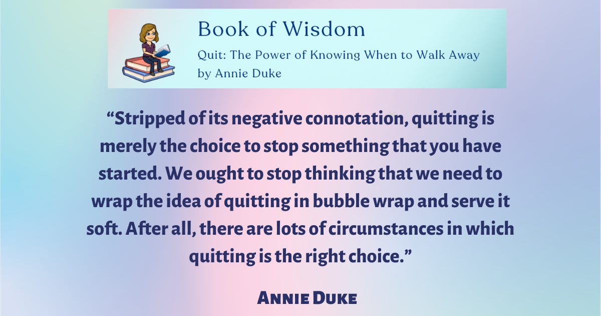 “Stripped of its negative connotation, quitting is merely the choice to stop something that you have started. We ought to stop thinking that we need to wrap the idea of quitting in bubble wrap and serve it soft. After all, there are lots of circumstances in which quitting is the right choice,” said Annie Duke.