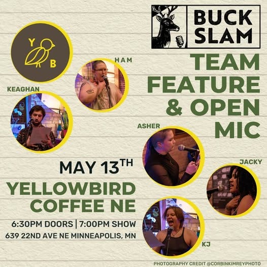 May be an image of text that says 'ហ្វិន Y B HAM KEAGHAN BUCK SLAM TEAM FEATURE & OPEN ASHER MIC JACKY MAY 13T TH YELLOWBIRD COFFEE NE 6:30 DOORS 7:00PM SHOW 639 22ND AVE NE MINNEAPOLIS, MN KJ PHOTOGRAPHY CREDIT PHOTOGRAPHYCREDIT@CORBINKIHREYPH @CORBINKIMREYPHOTO'