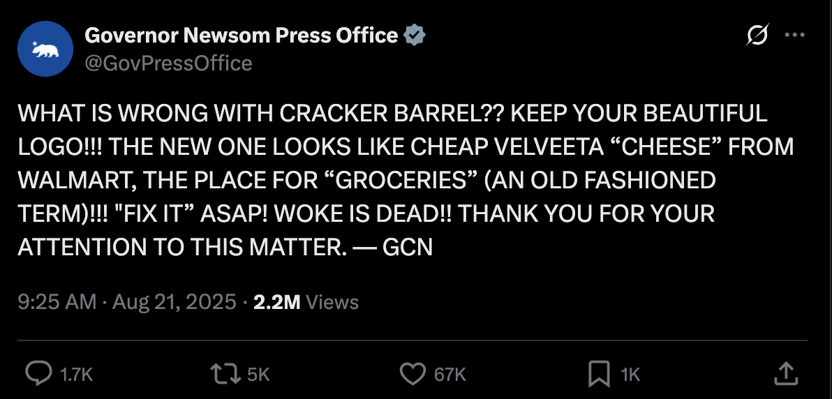 Gavin Newsom press: WHAT IS WRONG WITH CRACKER BARREL?? KEEP YOUR BEAUTIFUL LOGO!!! THE NEW ONE LOOKS LIKE CHEAP VELVEETA “CHEESE” FROM WALMART, THE PLACE FOR “GROCERIES” (AN OLD FASHIONED TERM)!!! "FIX IT” ASAP! WOKE IS DEAD!! THANK YOU FOR YOUR ATTENTION TO THIS MATTER. — GCN