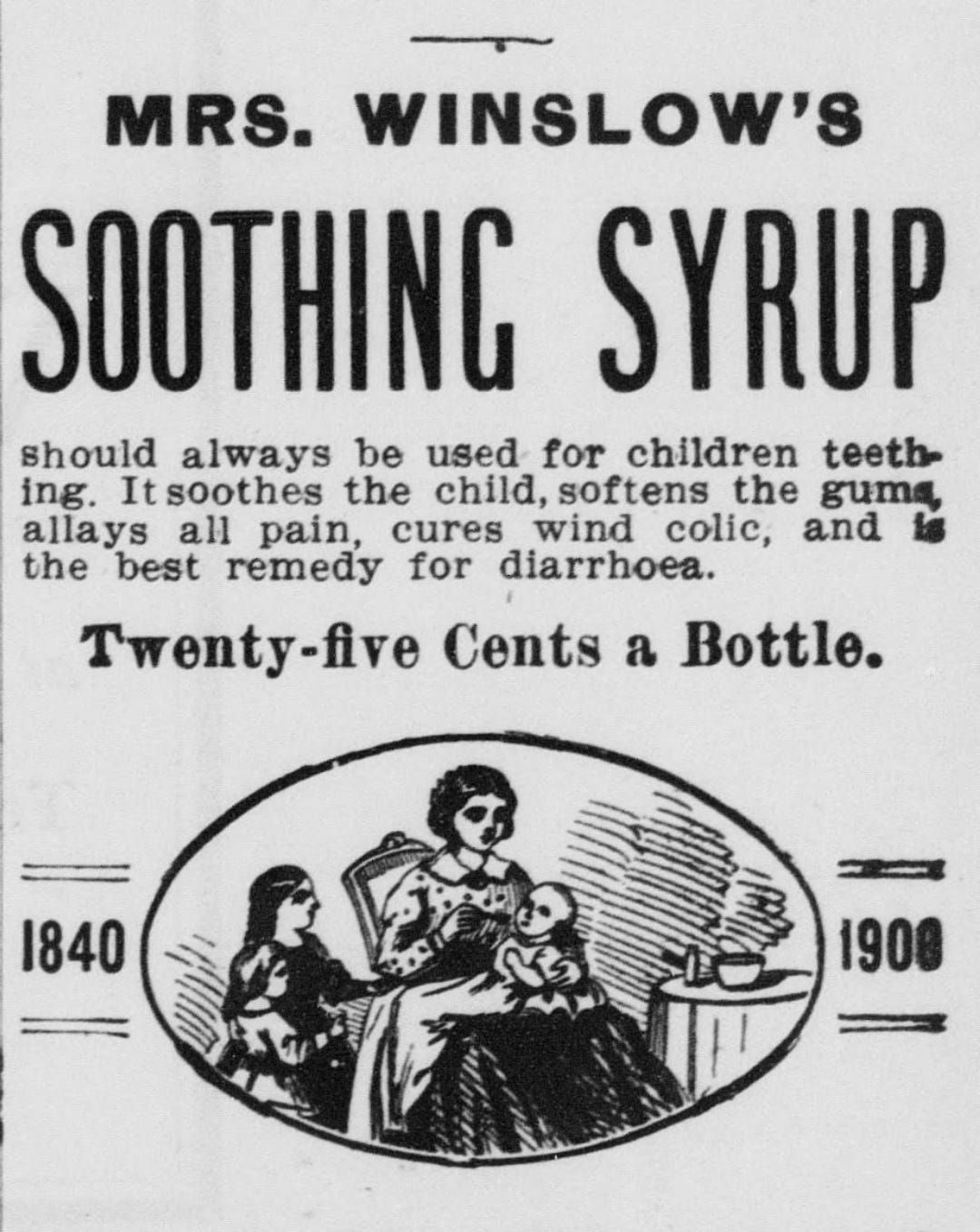 Image depicts a woman in a chair holding an infant she is giving the medicine to, a child is by her side. Text surrounding the image reads, “Mrs. Winslow’s Soothing Syrup should always be used for children teething. It soothes the child, softens the gums, allays all pain, cures wind colic, and is the best remedy for diarrhoea. Twenty-five cents a bottle.” On either side of the image, it lists the years 1840 and 1908. Image depicts a woman in a chair holding an infant she is giving the medicine to, a child is by her side. Text surrounding the image reads, “Mrs. Winslow’s Soothing Syrup should always be used for children teething. It soothes the child, softens the gums, allays all pain, cures wind colic, and is the best remedy for diarrhoea. Twenty-five cents a bottle.” On either side of the image, it lists the years 1840 and 1908.