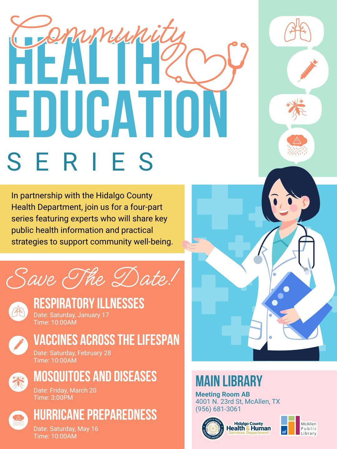 May be a graphic of text that says 'Communite HEALTH EDUCATION SERIES S S 444000' 富の出品 In partnership with the Hidalgo County Health Department, join us for a four-part series featuring experts who will share key public health information and practical strategies to support community well-being. Save The Date! RESPIRATORY ILLNESSES + Date: Saturday, January 17 Time: 1000 VACCINES ACROSS THE LIFESPAN Date: Saturday, February 28 Time: 10:00AM MOSQUITOES AND DISEASES Date: Friday, March 20 Time: 3:00 HURRICANE PREPAREDNESS Date: Saturday, May 6 Time: 10:00AM MAI LIBRARY Meeting Room AB 4001 .23rd McAllen, TX (956) 681-3061 Hidalgo County Health Human McAllen ublic Library' May be a graphic of text that says 'Communite HEALTH EDUCATION SERIES S S 444000' 富の出品 In partnership with the Hidalgo County Health Department, join us for a four-part series featuring experts who will share key public health information and practical strategies to support community well-being. Save The Date! RESPIRATORY ILLNESSES + Date: Saturday, January 17 Time: 1000 VACCINES ACROSS THE LIFESPAN Date: Saturday, February 28 Time: 10:00AM MOSQUITOES AND DISEASES Date: Friday, March 20 Time: 3:00 HURRICANE PREPAREDNESS Date: Saturday, May 6 Time: 10:00AM MAI LIBRARY Meeting Room AB 4001 .23rd McAllen, TX (956) 681-3061 Hidalgo County Health Human McAllen ublic Library'