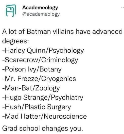 May be an image of Superman and text that says '円 Academeology @academeology A lot of Batman villains have advanced degrees: -Harley Quinn/Psychology Psycholo -Scarecrow/ -Scarecrow/Criminology Criminolog -Poison Ivy/ Ivy/Botany -Mr. Freeze/ Freeze/Cryogenics -Man-Bat/Zoology -Man-Bat/ -Hugo Strange/ Strange/Psychiatry -Hush/ ush/Plastic Surgery -Mad Hatter/Neuroscience Grad school changes you.'