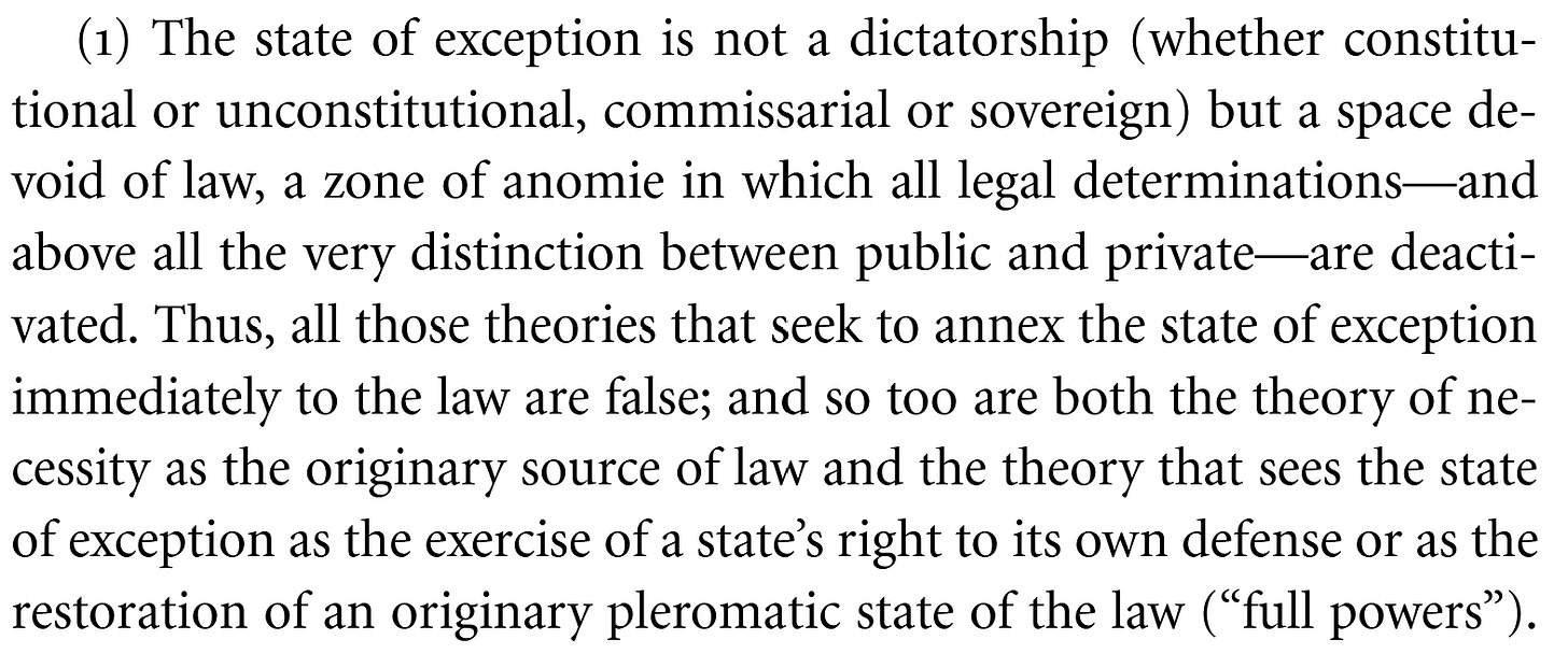 The state of exception is not a dictatorship (whether constitu- tional or unconstitutional, commissarial or sovereign) but a space de- void of law, a zone of anomie in which all legal determinations—and above all the very distinction between public and private—are deacti- vated. Thus, all those theories that seek to annex the state of exception immediately to the law are false; and so too are both the theory of ne- cessity as the originary source of law and the theory that sees the state of exception as the exercise of a state’s right to its own defense or as the restoration of an originary pleromatic state of the law (“full powers”).