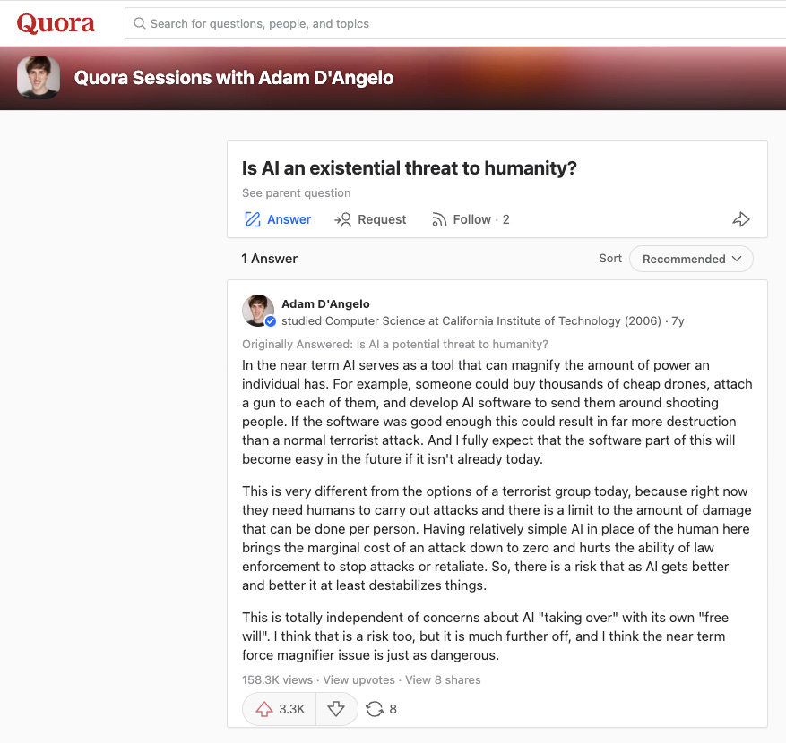 Adam D'Angelo's Quora post about AI: In the near term AI serves as a tool that can magnify the amount of power an individual has. For example, someone could buy thousands of cheap drones, attach a gun to each of them, and develop AI software to send them around shooting people. If the software was good enough this could result in far more destruction than a normal terrorist attack. And I fully expect that the software part of this will become easy in the future if it isn't already today.  This is very different from the options of a terrorist group today, because right now they need humans to carry out attacks and there is a limit to the amount of damage that can be done per person. Having relatively simple AI in place of the human here brings the marginal cost of an attack down to zero and hurts the ability of law enforcement to stop attacks or retaliate. So, there is a risk that as AI gets better and better it at least destabilizes things.  This is totally independent of concerns about AI "taking over" with its own "free will". I think that is a risk too, but it is much further off, and I think the near term force magnifier issue is just as dangerous.