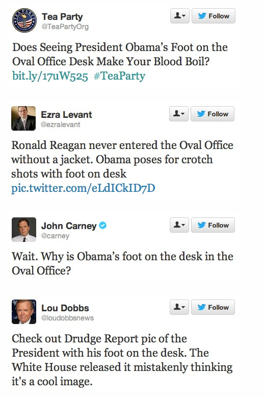 screenshot by Mediaite of multiple tweets Tea Party: 'Does seeing President Obama's foot on the Oval Office desk make your blood boil?' Ezra Levant: 'Ronald Reagan never entered the Oval Office without a jacket. Obama poses for crotch shots with foot on desk' John Carney: 'Wait. Why is Obama's foot on the desk in the Oval Office?' Lou Dobbs: 'Check out Drudge Report pic of the President with his foot on the desk. The White House released it mistakenly thinking it's a cool image.' screenshot by Mediaite of multiple tweets Tea Party: 'Does seeing President Obama's foot on the Oval Office desk make your blood boil?' Ezra Levant: 'Ronald Reagan never entered the Oval Office without a jacket. Obama poses for crotch shots with foot on desk' John Carney: 'Wait. Why is Obama's foot on the desk in the Oval Office?' Lou Dobbs: 'Check out Drudge Report pic of the President with his foot on the desk. The White House released it mistakenly thinking it's a cool image.'