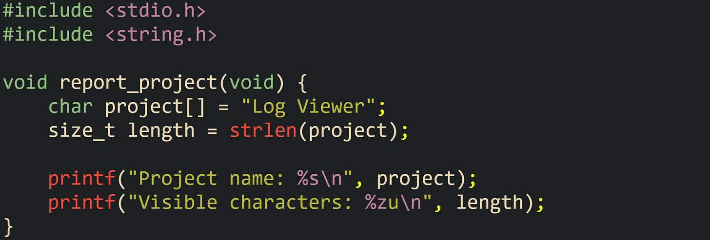 #include <stdio.h> #include <string.h>  void report_project(void) {     char project[] = "Log Viewer";     size_t length = strlen(project);      printf("Project name: %s\n", project);     printf("Visible characters: %zu\n", length); }