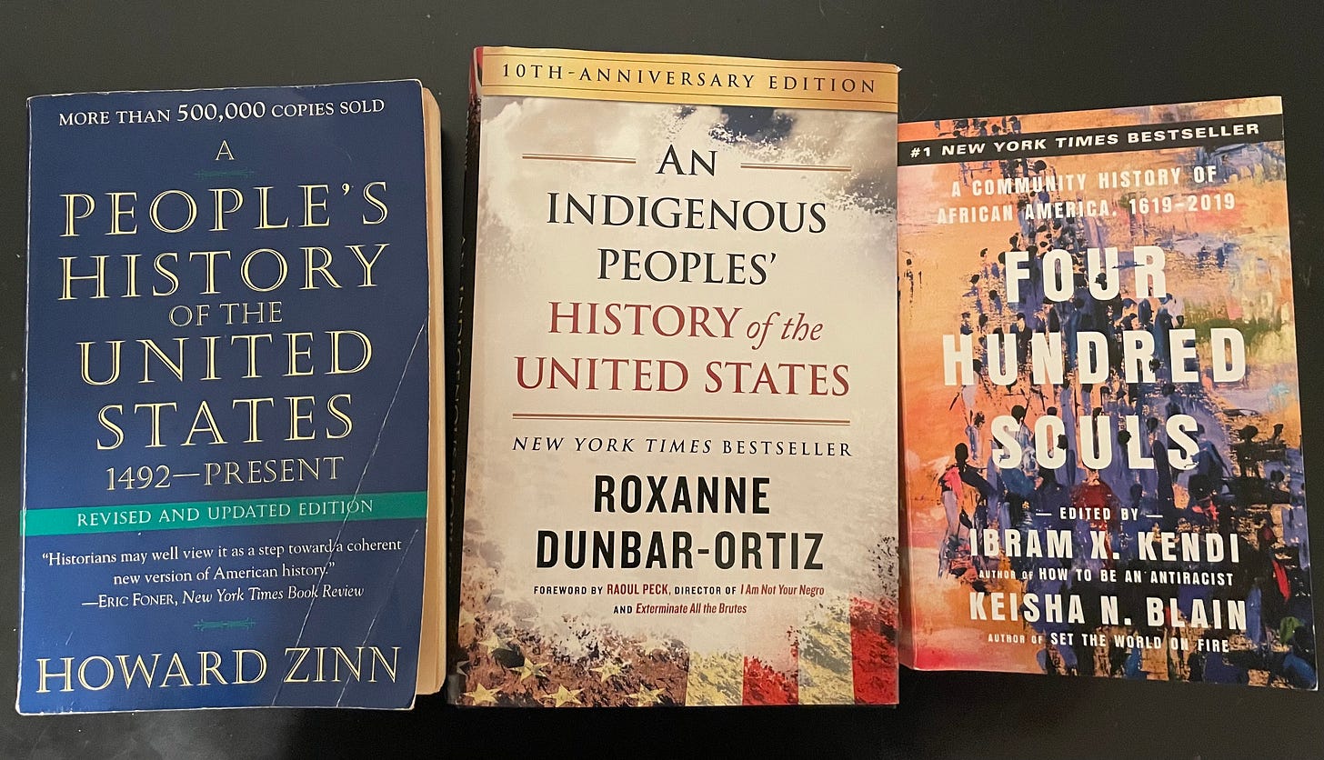 A People’s History of the United States by Howard Zinn, An Indigenous People’s History of the United States by Roxanne Dunbar-Ortiz, and Four Hundred Souls edited by Ibram X. Kendi and Keisha N. Blain A People’s History of the United States by Howard Zinn, An Indigenous People’s History of the United States by Roxanne Dunbar-Ortiz, and Four Hundred Souls edited by Ibram X. Kendi and Keisha N. Blain