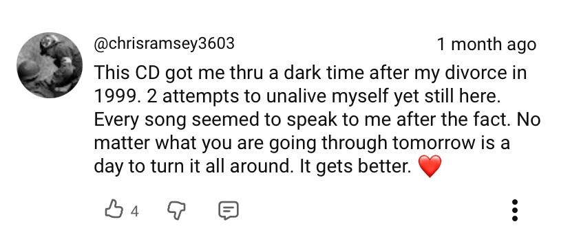 "This CD got me thru a dark time after my divorce in 1999. 2 attempts to unalive myself yet still here. Every song seemed to speak to me after the fact. No matter what you are going through tomorrow is a day to turn it all around. It gets better. <3"
