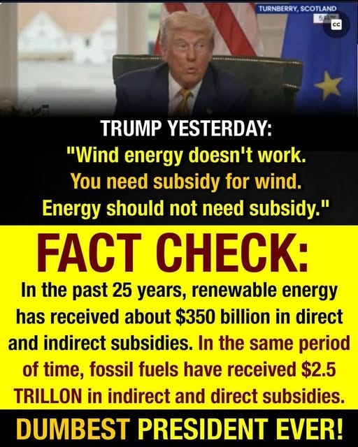 May be an image of 1 person and text that says 'TURNBERRY, TURNBERRY,SCOTLAND SCOTLAND 5 CC TRUMP YESTERDAY: "Wind energy doesn't work. You need subsidy for wind. Energy should not need subsidy." FACT CHECK: In the past 25 years, renewable energy has received about $350 billion in direct and indirect subsidies. In the same period of time, fossil fuels have received $2.5 TRILLON in indirect and direct subsidies. DUMBEST PRESIDENT EVER!'