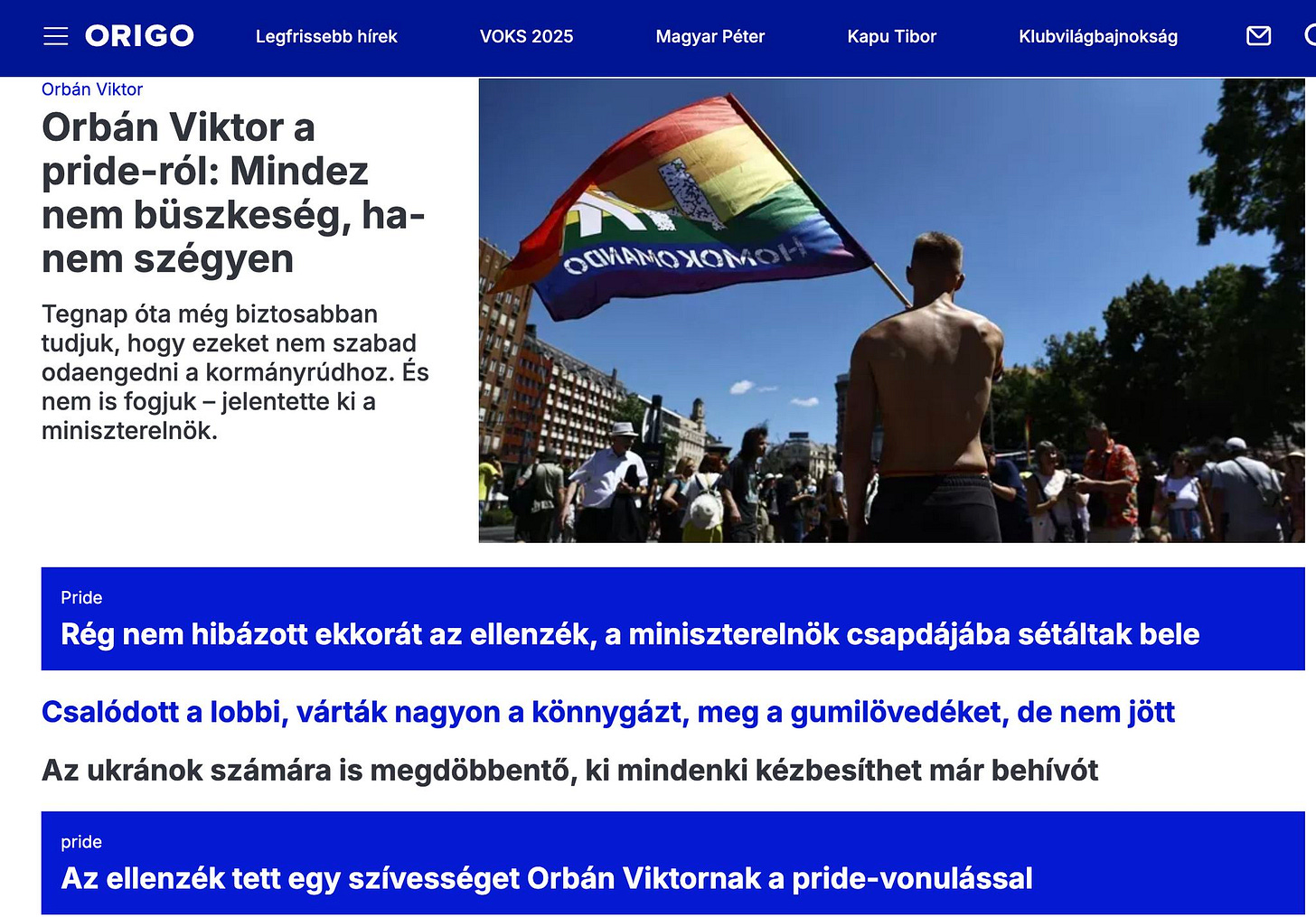 May be an image of 7 people and text that says 'ORIGO Legfrissebb hírek VOKS 2025 Magyar Péter Kapu Tibor Klubvilágbajnokság Orbán Viktor Orbán Viktor a pride-ról: Mindez nem büszkeség, ha- nem szégyen Tegnap óta még biztosabban tudjuk, hogy ezeket nem szabad odaengedni a kormányrúdhoz. Es nem fogjuk- -jelentette ki a miniszterelnök. OOИAMOXOM Pride Rég nem hibázott ekkorát az ellenzék, a miniszterelnök csapdájába sétáltak bele Csalódott a lobbi, várták nagyon a könnygázt, meg a gumilövedéket, de nem jött Az ukránok számára is megdöbbentő, ki mindenki kézbesíthet már behívót pride Az ellenzék tett egy szívességet Orbán Viktornak a pride-vonulással'