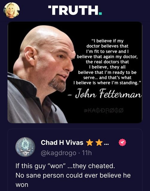 May be an image of 2 people and text that says 'TRUTH. "I believe if my doctor believes that m fit to serve and believe that again my doctor, the real doctors that believe, they all believe that m ready to be serve... and that's what believe is where 'm standing." -John Fetterman Chad H Vivas @kagdrogo.11h If this guy "won" ...they cheated. No sane person could ever believe he won'