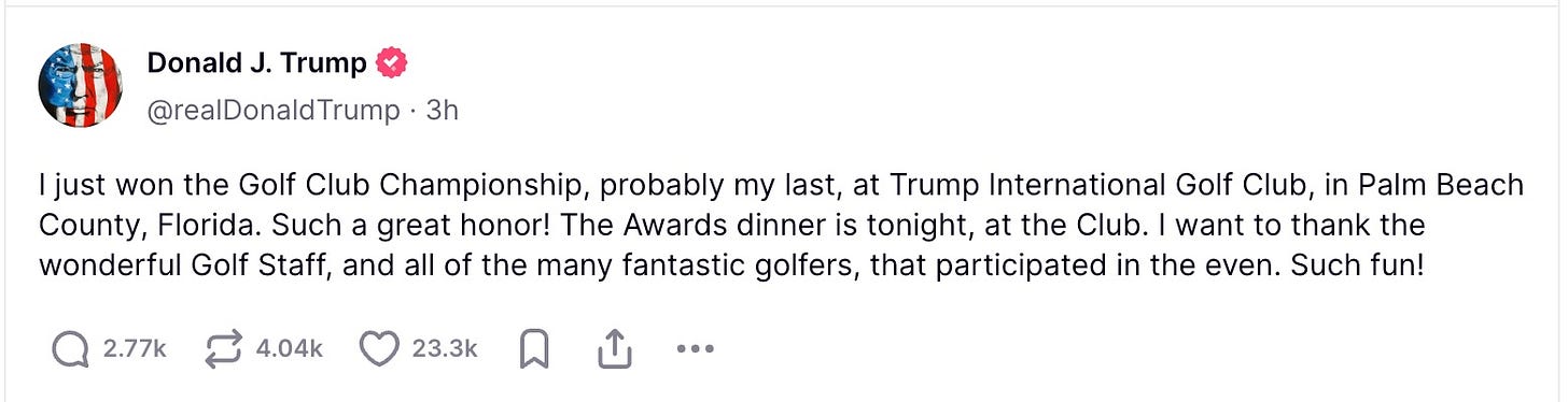 Avatar Donald J. Trump @realDonaldTrump · 3h I just won the Golf Club Championship, probably my last, at Trump International Golf Club, in Palm Beach County, Florida. Such a great honor! The Awards dinner is tonight, at the Club. I want to thank the wonderful Golf Staff, and all of the many fantastic golfers, that participated in the even. Such fun! Avatar Donald J. Trump @realDonaldTrump · 3h I just won the Golf Club Championship, probably my last, at Trump International Golf Club, in Palm Beach County, Florida. Such a great honor! The Awards dinner is tonight, at the Club. I want to thank the wonderful Golf Staff, and all of the many fantastic golfers, that participated in the even. Such fun!