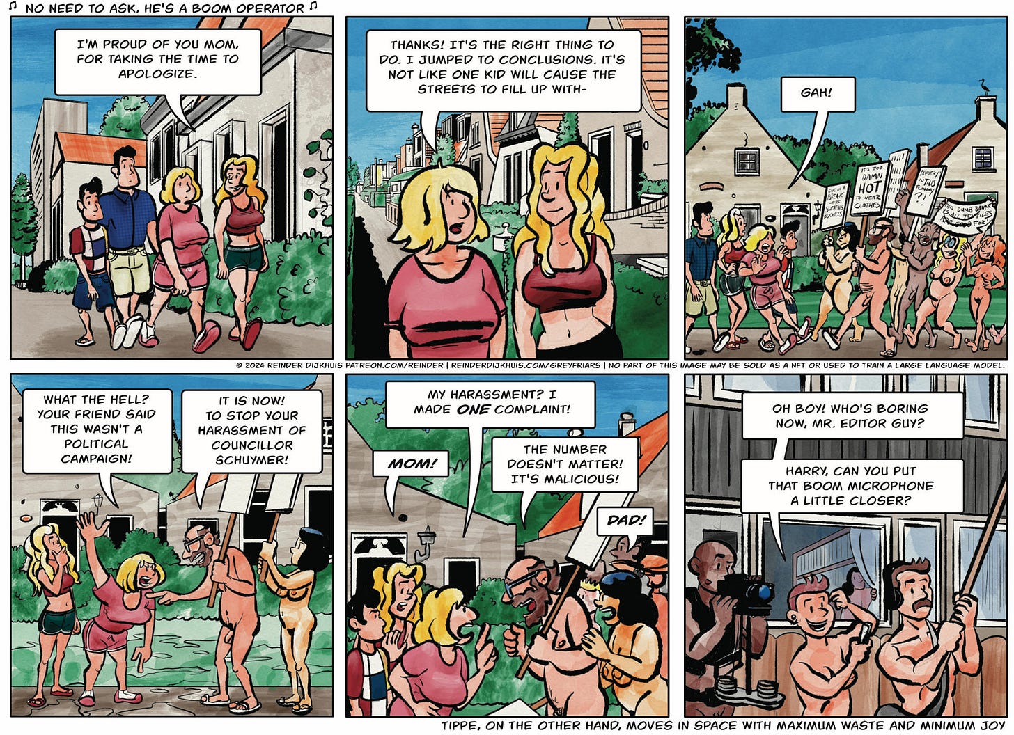 Panel 1. Jonathan, Dexter, Tippe and Meya are walking down the street towards Gertrude's house. Meya: I'm proud of you mom, for taking the time to apologize.  Panel 2. Tippe: Thanks! It's the right thing to do. I jumped to conclusions. It's not like one kid will cause the streets to fill up with-  Panel 3. The family stop as they are faced with the nude protest march coming in from the other direction, having just passed Gertrude's house, led by Ernst Stachouwer. Tippe: Gah!  Panel 4. Tippe is enraged again. Tippe: What the hell? Your friend said this wasn't a political campaign! Ernst: It is now! To stop your harassment of Councillor Schuymer!  Panel 5. Tippe: My harassment? I made ONE complaint! Meya: MOM! Ernst: The number doesn't matter! It's malicious! Sarah: Dad!  Panel 6. Just outside Gertrude's back yard, Terry, Jerry and Harry prep themselves for street interviews. Terry puts on HEADPHONES. Terry: Oh boy! Who's boring now, Mr. Editor Guy? Harry, can you put that boom microphone a little closer?