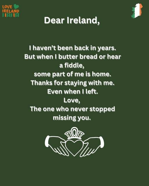 May be an image of ‎text that says "‎LOVE IRELAND HAHIA Dear Ireland, I haven't been back in years. But when I butter bread or hear a fiddle, some part of me is home. Thanks for staying with me. Even when left. Love, The one who never stopped missing you. חסה‎"‎
