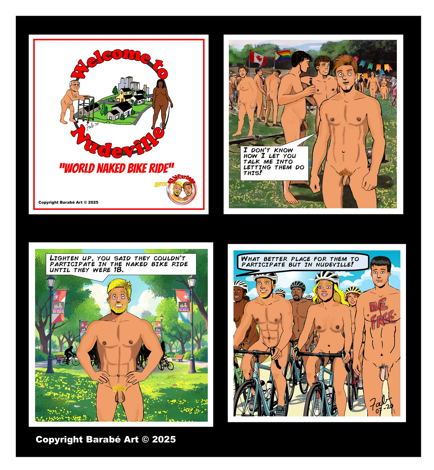 Title: Welcome to Nudeville
Subtitle: "World Naked Bike Ride" Panel 1: The Welcome to Nudeville logo appears above the title “World Naked Bike Ride.” A small “Bottoms Up!” logo is shown in the corner, indicating a crossover with The Secret Life of a Naturist. Panel 2: Johnny (light brown hair) stands nude in a busy park full of World Naked Bike Ride participants. Behind him, two nude teenagers—presumably the ones he's referring to—are chatting near the crowd. Johnny looks concerned and says, “I don’t know how I let you talk me into letting them do this!” Panel 3: Dan (blond hair) responds calmly, hands on his hips and smiling. He says, “Lighten up. You said they couldn’t participate in the naked bike ride until they were 18.” The park path behind him is filled with banners and bicycles. Panel 4: A cheerful group of nude cyclists ride forward, all wearing helmets. Among them are men and women of different ages. One man has "Be Free" painted across his chest. Dan continues, “What better place for them to participate but in Nudeville!” Copyright: Copyright Barabé Art © 2025 Title: Welcome to Nudeville
Subtitle: "World Naked Bike Ride" Panel 1: The Welcome to Nudeville logo appears above the title “World Naked Bike Ride.” A small “Bottoms Up!” logo is shown in the corner, indicating a crossover with The Secret Life of a Naturist. Panel 2: Johnny (light brown hair) stands nude in a busy park full of World Naked Bike Ride participants. Behind him, two nude teenagers—presumably the ones he's referring to—are chatting near the crowd. Johnny looks concerned and says, “I don’t know how I let you talk me into letting them do this!” Panel 3: Dan (blond hair) responds calmly, hands on his hips and smiling. He says, “Lighten up. You said they couldn’t participate in the naked bike ride until they were 18.” The park path behind him is filled with banners and bicycles. Panel 4: A cheerful group of nude cyclists ride forward, all wearing helmets. Among them are men and women of different ages. One man has "Be Free" painted across his chest. Dan continues, “What better place for them to participate but in Nudeville!” Copyright: Copyright Barabé Art © 2025