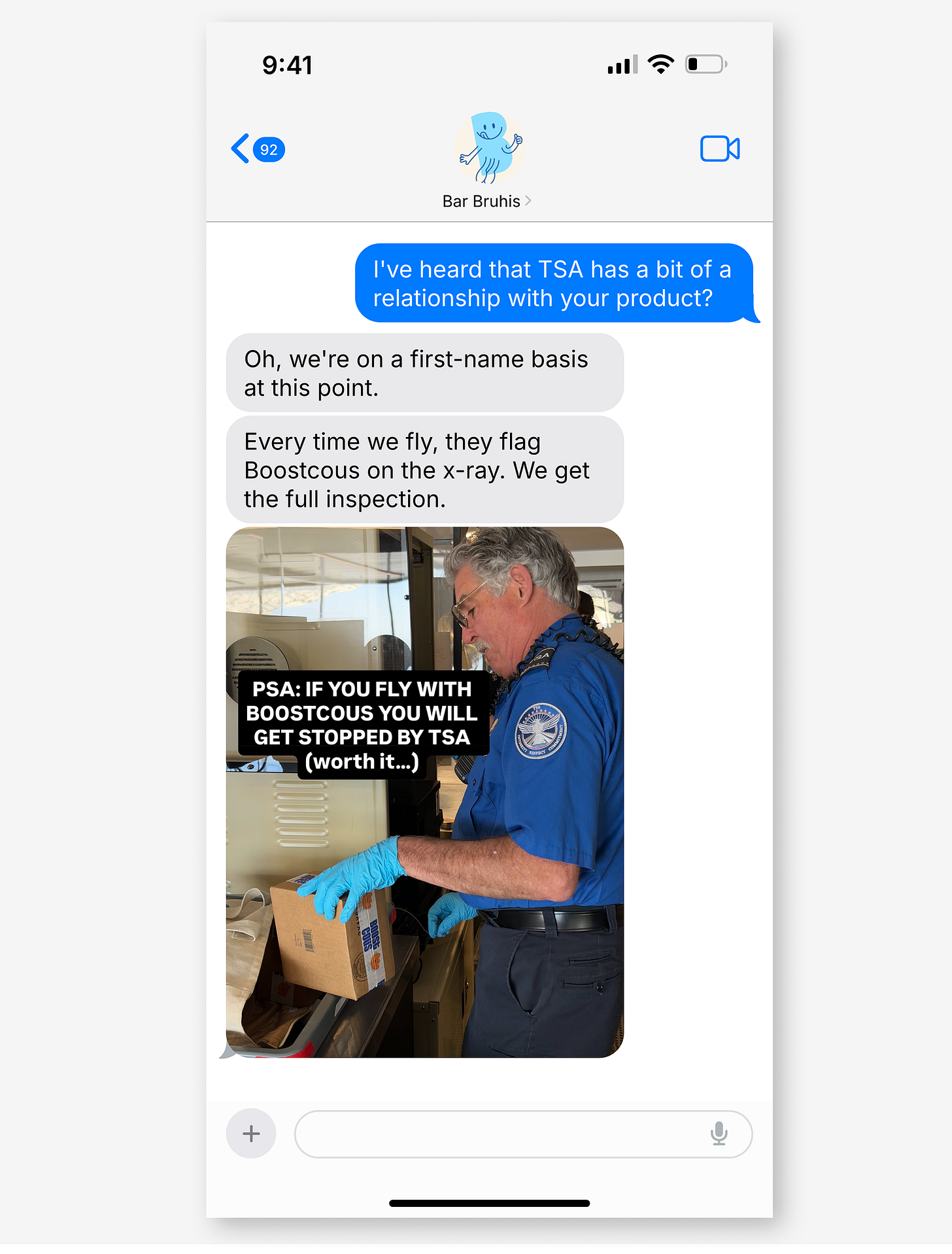 iMessage with Bar Bruhis. Blue: "I've heard that TSA has a bit of a relationship with your product?" Grey: "Oh, we're on a first-name basis at this point. Every time we fly, they flag Boostcous on the x-ray. We get the full inspection." Photo of TSA agent inspecting a Boostcous box with text: "PSA: IF YOU FLY WITH BOOSTCOUS YOU WILL GET STOPPED BY TSA (worth it...)" iMessage with Bar Bruhis. Blue: "I've heard that TSA has a bit of a relationship with your product?" Grey: "Oh, we're on a first-name basis at this point. Every time we fly, they flag Boostcous on the x-ray. We get the full inspection." Photo of TSA agent inspecting a Boostcous box with text: "PSA: IF YOU FLY WITH BOOSTCOUS YOU WILL GET STOPPED BY TSA (worth it...)"