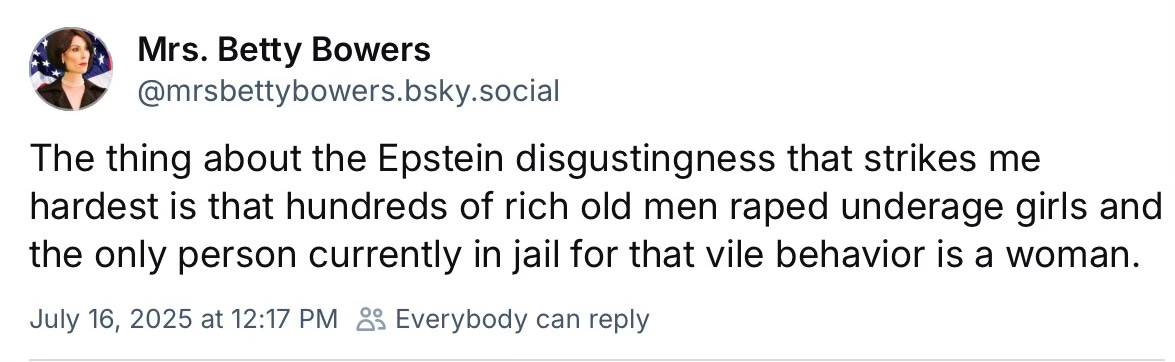 The thing about the Epstein disgustingness that strikes me hardest is that hundreds of rich old men raped underage girls and the only person currently in jail for that vile behavior is a woman. The thing about the Epstein disgustingness that strikes me hardest is that hundreds of rich old men raped underage girls and the only person currently in jail for that vile behavior is a woman.
