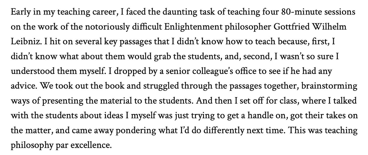 Early in my teaching career, I faced the daunting task of teaching four 80-minute sessions on the work of the notoriously difficult Enlightenment philosopher Gottfried Wilhelm Leibniz. I hit on several key passages that I didn’t know how to teach because, first, I didn’t know what about them would grab the students, and, second, I wasn’t so sure I understood them myself. I dropped by a senior colleague’s office to see if he had any advice. We took out the book and struggled through the passages together, brainstorming ways of presenting the material to the students. And then I set off for class, where I talked with the students about ideas I myself was just trying to get a handle on, got their takes on the matter, and came away pondering what I’d do differently next time. This was teaching philosophy par excellence.