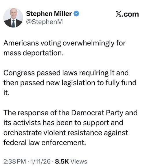 May be an image of text that says 'Stephen Miller @StephenM X.com Americans voting overwhelmingly for mass deportation. Congress passed laws requiring it and then passed new legislation to fully fund it. The response of the Democrat Party and its activists has been to support and orchestrate violent resistance against federal law enforcement. 2:38 P 1/11/26 8.5K Views'