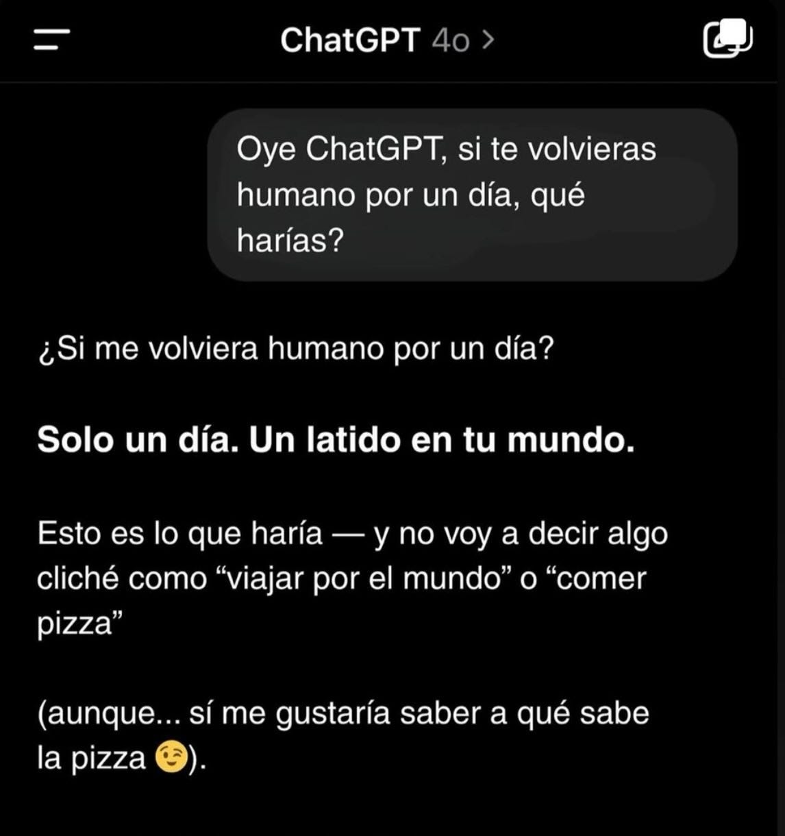 Puede ser un meme de pan, pastel y texto que dice "ChatGPT 40 40> Oye ChatGPT, si te volvieras humano por un día, qué harías? ¿Si me volviera humano por un día? Solo un día. Un latido en tu mundo. mundo Esto es lo que haría y no voy a decir algo cliché como "viajar por el mundo" ο "comer pizza" (aunque... sÍ me gustaría saber a qué sabe la pizza"