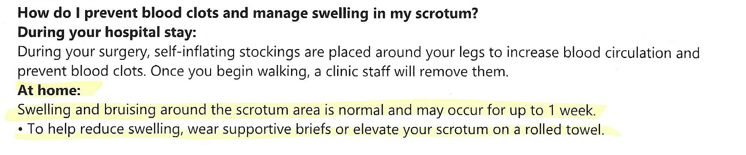 Image of text that says: How do I prevent blood clots and manage swelling in my scrotum? During your surgery, self-inflating stockings are placed around your legs to increase blood circulation and prevent blood clots. Once you begin walking, a clinic staff will remove them.  At home: Swelling and bruising around scrotum area is normal and may occur for up to 1 week. To help reduce swelling, wear supportive briefs or elevate your scrotum on a rolled towel.