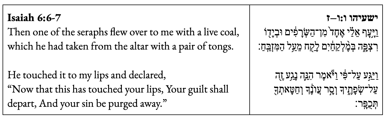Then one of the seraphs flew over to me with a live coal, which he had taken from the altar with a pair of tongs. He touched it to my lips and declared, “Now that this has touched your lips, Your guilt shall depart, And your sin be purged away.” Then one of the seraphs flew over to me with a live coal, which he had taken from the altar with a pair of tongs. He touched it to my lips and declared, “Now that this has touched your lips, Your guilt shall depart, And your sin be purged away.”