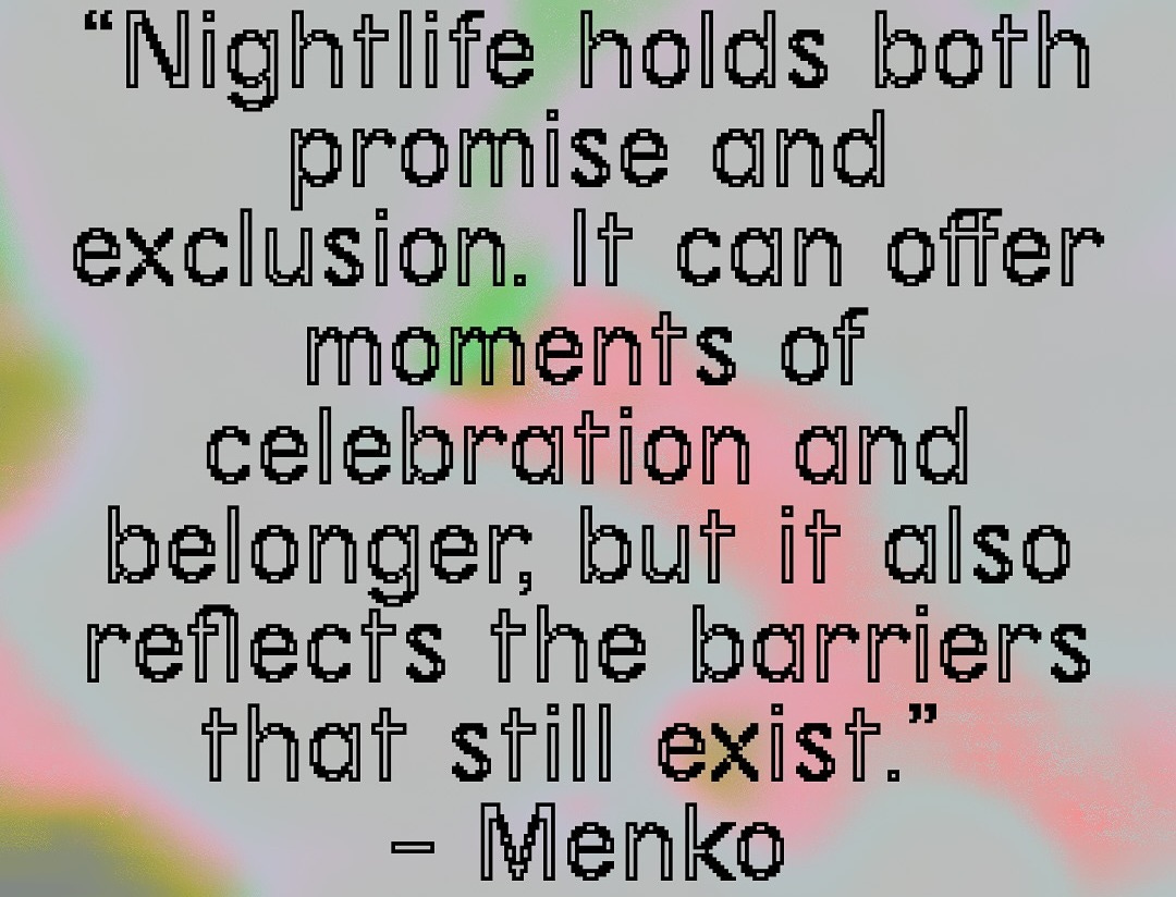 A pull quote against a grey background with clouds of pink, green, and yellow. Nightlife holds both promise and exclusion. It can offer moments of celebration and belonger, but also reflects the barriers that still exist. Quote by Menko.