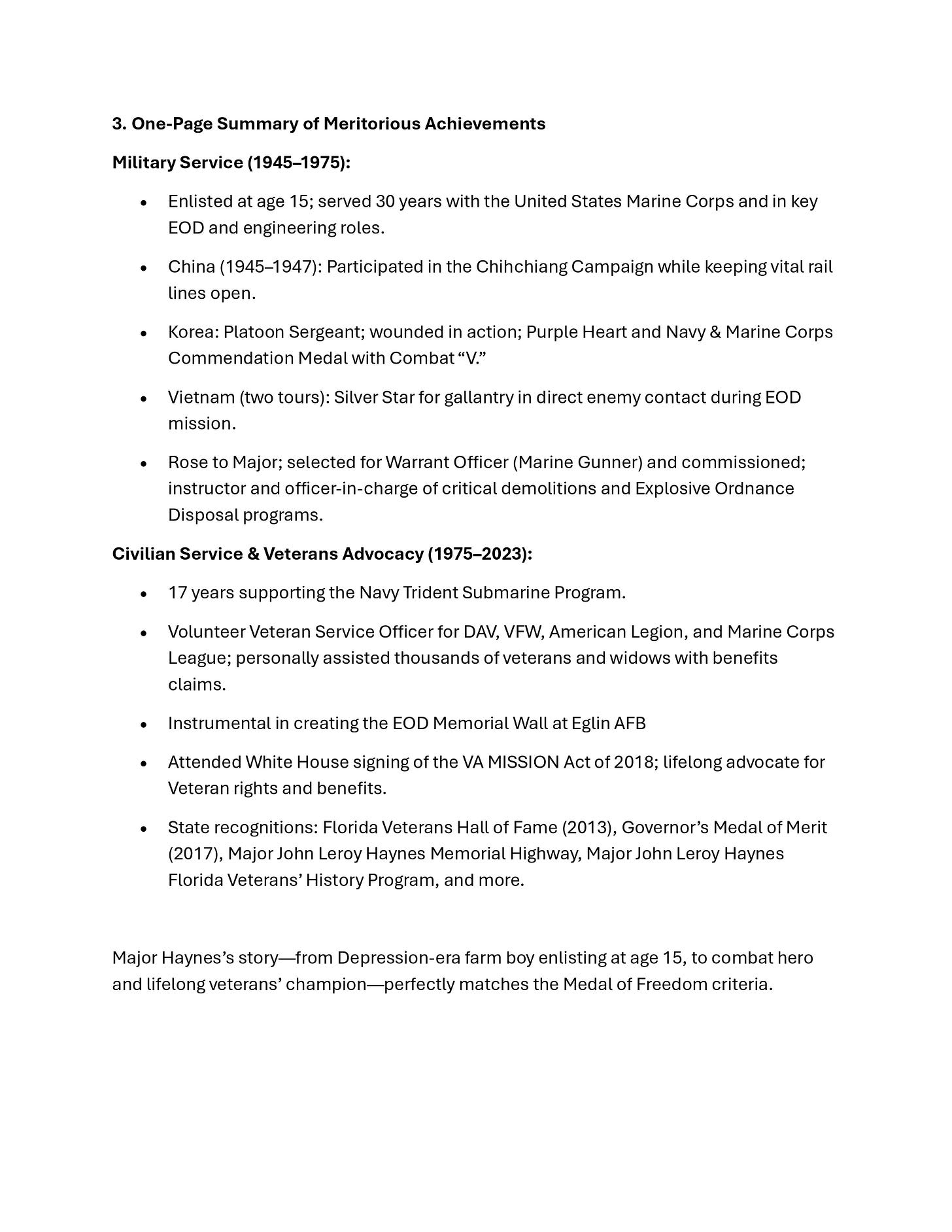 A white document page titled “3. One-Page Summary of Meritorious Achievements” outlining Military Service (1945–1975) and Civilian Service & Veterans Advocacy (1975–2023). Bullet points describe service in the United States Marine Corps, missions in China, Korea, and Vietnam, awards including the Purple Heart, Navy & Marine Corps Commendation Medal with Combat “V,” and a Silver Star, and advancement to Major with EOD and demolitions leadership. The civilian section mentions work on the Navy Trident Submarine Program, volunteer service with DAV, VFW, American Legion, and Marine Corps League, creation of the EOD Memorial Wall at Eglin AFB, attendance at the White House signing of the VA MISSION Act of 2018, and Florida honors including the Florida Veterans Hall of Fame and Governor’s Medal of Merit, referencing Major John Leroy Haynes and concluding that his story matches Medal of Freedom criteria. A white document page titled “3. One-Page Summary of Meritorious Achievements” outlining Military Service (1945–1975) and Civilian Service & Veterans Advocacy (1975–2023). Bullet points describe service in the United States Marine Corps, missions in China, Korea, and Vietnam, awards including the Purple Heart, Navy & Marine Corps Commendation Medal with Combat “V,” and a Silver Star, and advancement to Major with EOD and demolitions leadership. The civilian section mentions work on the Navy Trident Submarine Program, volunteer service with DAV, VFW, American Legion, and Marine Corps League, creation of the EOD Memorial Wall at Eglin AFB, attendance at the White House signing of the VA MISSION Act of 2018, and Florida honors including the Florida Veterans Hall of Fame and Governor’s Medal of Merit, referencing Major John Leroy Haynes and concluding that his story matches Medal of Freedom criteria.