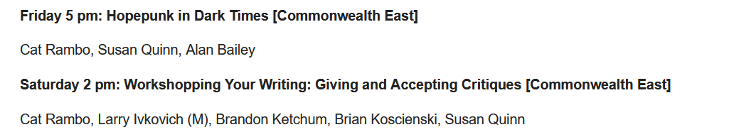 Friday 5 pm: Hopepunk in Dark Times [Commonwealth East]  Cat Rambo, Susan Quinn, Alan Bailey  Saturday 2 pm: Workshopping Your Writing: Giving and Accepting Critiques [Commonwealth East]  Cat Rambo, Larry Ivkovich (M), Brandon Ketchum, Brian Koscienski, Susan Quinn