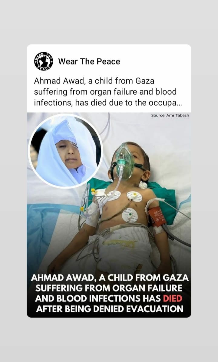 May be an image of hospital and text that says "Wear The Peace Ahmad Awad, a child from Gaza suffering from organ failure and blood infections, has died due to the occupa... Source: Amr Tabash 좋 AHMAD AWAD, A CHILD FROM GAZA SUFFERING FROM ORGAN FAILURE AND BLOOD INFECTIONS HAS DIED AFTER BEING DENIED EVACUATION"