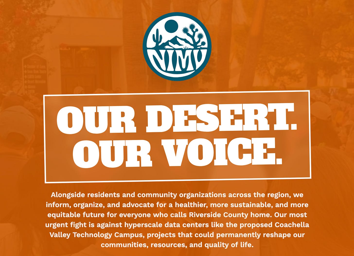 Orange-toned graphic with a circular desert logo reading 'NIMU' featuring a cactus, mountain, sun, and Joshua tree. Below it, bold white text in a western-style font inside a rectangular border reads 'OUR DESERT. OUR VOICE.' Underneath, body text reads: 'Alongside residents and community organizations across the region, we inform, organize, and advocate for a healthier, more sustainable, and more equitable future for everyone who calls Riverside County home. Our most urgent fight is against hyperscale data centers like the proposed Coachella Valley Technology Campus, projects that could permanently reshape our communities, resources, and quality of life.' The background shows a faded, tinted photo of a crowd gathered outside a building with palm trees. Orange-toned graphic with a circular desert logo reading 'NIMU' featuring a cactus, mountain, sun, and Joshua tree. Below it, bold white text in a western-style font inside a rectangular border reads 'OUR DESERT. OUR VOICE.' Underneath, body text reads: 'Alongside residents and community organizations across the region, we inform, organize, and advocate for a healthier, more sustainable, and more equitable future for everyone who calls Riverside County home. Our most urgent fight is against hyperscale data centers like the proposed Coachella Valley Technology Campus, projects that could permanently reshape our communities, resources, and quality of life.' The background shows a faded, tinted photo of a crowd gathered outside a building with palm trees.