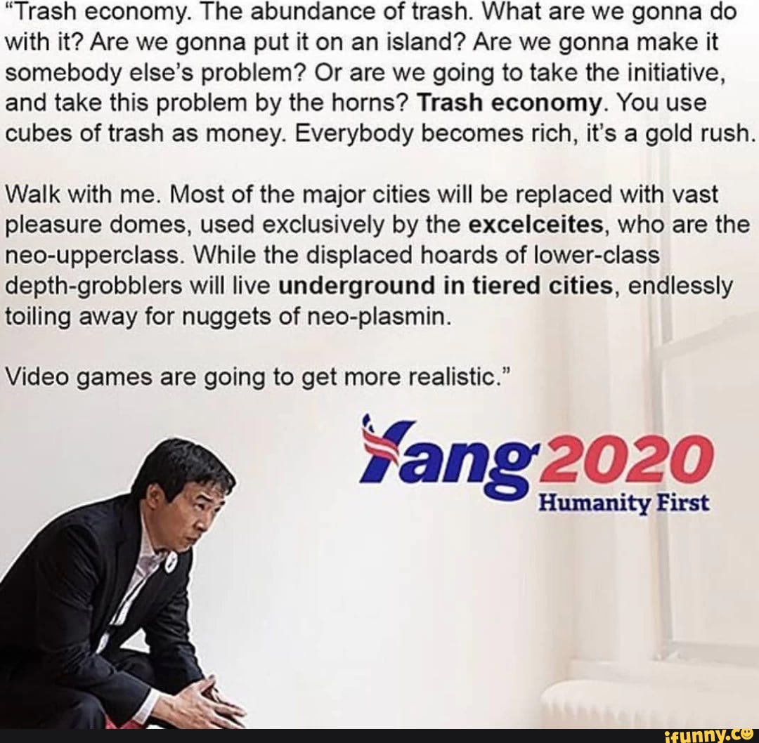 “Trash economy. The abundance of trash. What are we gonna do with it? Are we gonna put it on an island? Are we gonna make it somebody else’s problem? Or are we going to take the initiative, and take this problem by the horns? Trash economy. You use cubes of trash as money. Everybody becomes rich. it's a gold rush. Walk with me. Most of the major cities will be replaced with vast pleasure domes, used exclusively by the excelceites. who are the neo-upperclass. While the displaced hoards of lower-class depth-grobblers will live underground in tiered cities, endlessly toiling away for nuggets of neo-plasmin. Video games are going to get more realistic.”