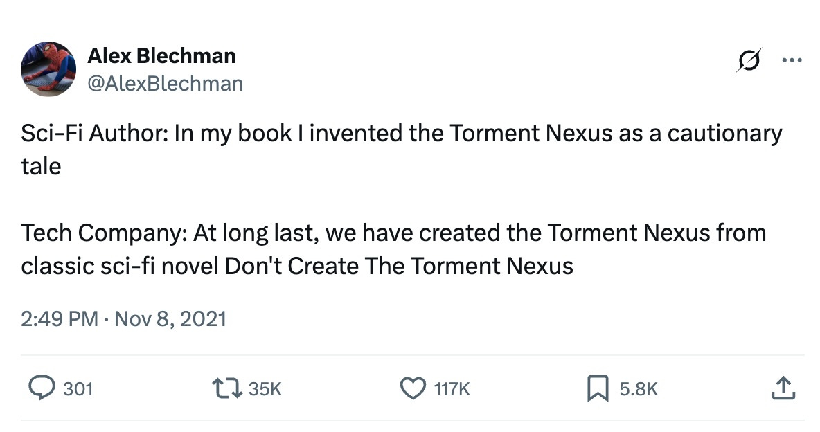 A screen cap of a tweet from @AlexBlechman. It reads: Sci-Fi author: In my book I invented the Torment Nexus as a cautionary tale.   Tech company: At long last, we have created the Torment Nexus from the classic sci-fi novel Don’t Create the Torment Nexus.”   The tweet has 301 replies, 35,000 retweets, 117,000 likes and 5,800 bookmarks.
