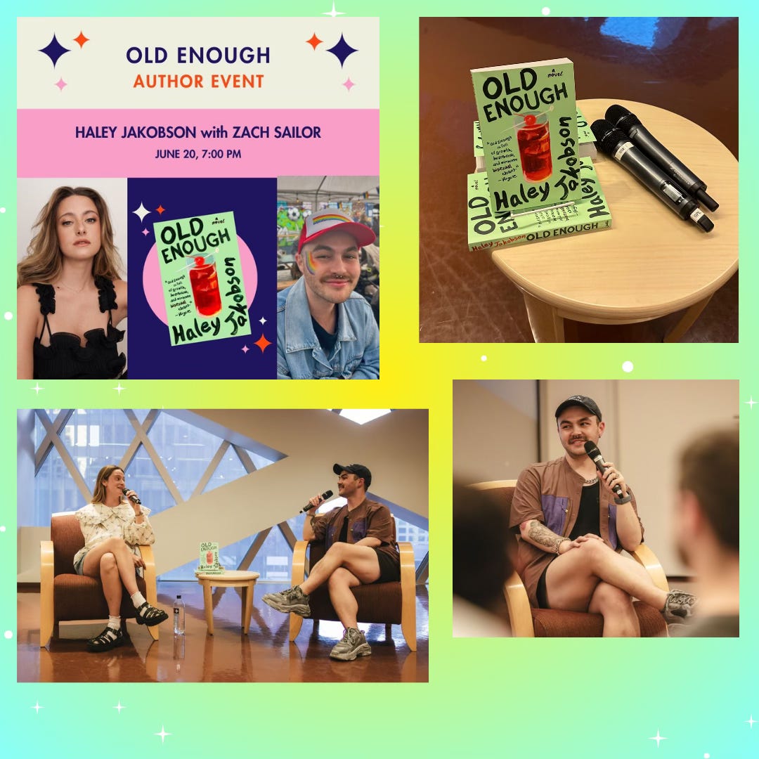 yellow and green ombre background with white sparkles. An image of Old Enough Author Event that happened in Seattle, there is a photo of Haley Jakobson and an image of Zach Sailor, in the center is an image of Old Enough’s paperback cover in the center. An image of Old Enough in paperback on a small wooden table and two microphones taken by Zach’s partner Paul. There are two more images from the event, one is of Zach and Haley smiling at each other during the Q+A and the other image is of Zach smiling with a microphone up to his mouth during the Q+A. Both of the latter images were taken by Seattle photographer Sunita Martini (@sunnymartini on Instagram). yellow and green ombre background with white sparkles. An image of Old Enough Author Event that happened in Seattle, there is a photo of Haley Jakobson and an image of Zach Sailor, in the center is an image of Old Enough’s paperback cover in the center. An image of Old Enough in paperback on a small wooden table and two microphones taken by Zach’s partner Paul. There are two more images from the event, one is of Zach and Haley smiling at each other during the Q+A and the other image is of Zach smiling with a microphone up to his mouth during the Q+A. Both of the latter images were taken by Seattle photographer Sunita Martini (@sunnymartini on Instagram).
