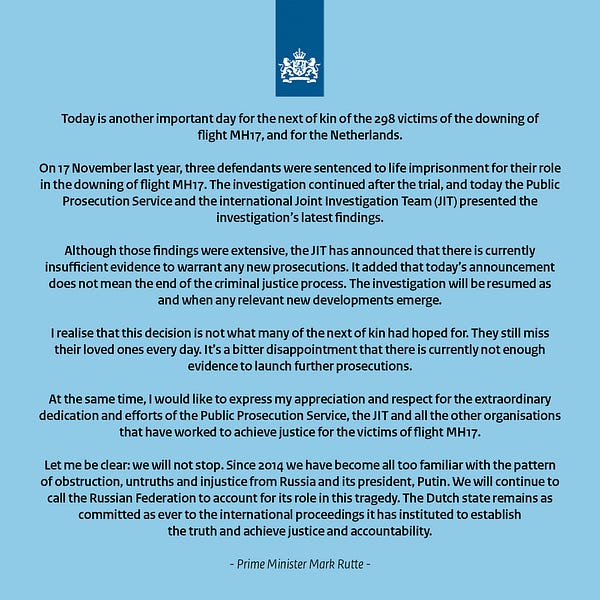 Today is another important day for the next of kin of the 298 victims of the downing of flight MH17, and for the Netherlands.

On 17 November last year, three defendants were sentenced to life imprisonment for their role in the downing of flight MH17. The investigation continued after the trial, and today the Public Prosecution Service and the international Joint Investigation Team (JIT) presented the investigation’s latest findings.

Although those findings were extensive, the JIT has announced that there is currently insufficient evidence to warrant any new prosecutions. It added that today’s announcement does not mean the end of the criminal justice process. The investigation will be resumed as and when any relevant new developments emerge.

I realise that this decision is not what many of the next of kin had hoped for. They still miss their loved ones every day. It’s a bitter disappointment that there is currently not enough evidence to launch further prosecutions.
