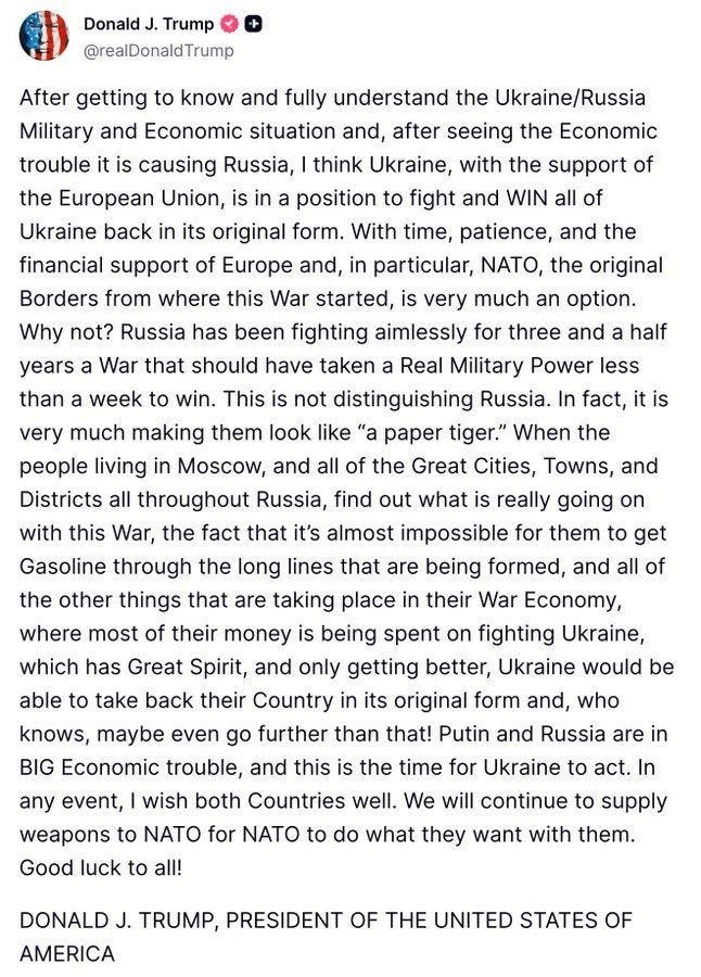 Screenshot of September 23 Truth Social message by Donald Trump: 'After getting to know and fully understand the Ukraine/Russia Military and Economic situation and, after seeing the Economic trouble it is causing Russia, I think Ukraine, with the support of the European Union, is in a position to fight and WIN all of Ukraine back in its original form. With time, patience, and the financial support of Europe and, in particular, NATO, the original Borders from where this War started, is very much an option. Why not? Russia has been fighting aimlessly for three and a half years a War that should have taken a Real Military Power less than a week to win. This is not distinguishing Russia. In fact, it is very much making them look like “a paper tiger.” When the people living in Moscow, and all of the Great Cities, Towns, and Districts all throughout Russia, find out what is really going on with this War, the fact that it’s almost impossible for them to get Gasoline through the long lines that are being formed, and all of the other things that are taking place in their War Economy, where most of their money is being spent on fighting Ukraine, which has Great Spirit, and only getting better, Ukraine would be able to take back their Country in its original form and, who knows, maybe even go further than that! Putin and Russia are in BIG Economic trouble, and this is the time for Ukraine to act. In any event, I wish both Countries well. We will continue to supply weapons to NATO for NATO to do what they want with them. Good luck to all! DONALD J. TRUMP, PRESIDENT OF THE UNITED STATES OF AMERICA' Screenshot of September 23 Truth Social message by Donald Trump: 'After getting to know and fully understand the Ukraine/Russia Military and Economic situation and, after seeing the Economic trouble it is causing Russia, I think Ukraine, with the support of the European Union, is in a position to fight and WIN all of Ukraine back in its original form. With time, patience, and the financial support of Europe and, in particular, NATO, the original Borders from where this War started, is very much an option. Why not? Russia has been fighting aimlessly for three and a half years a War that should have taken a Real Military Power less than a week to win. This is not distinguishing Russia. In fact, it is very much making them look like “a paper tiger.” When the people living in Moscow, and all of the Great Cities, Towns, and Districts all throughout Russia, find out what is really going on with this War, the fact that it’s almost impossible for them to get Gasoline through the long lines that are being formed, and all of the other things that are taking place in their War Economy, where most of their money is being spent on fighting Ukraine, which has Great Spirit, and only getting better, Ukraine would be able to take back their Country in its original form and, who knows, maybe even go further than that! Putin and Russia are in BIG Economic trouble, and this is the time for Ukraine to act. In any event, I wish both Countries well. We will continue to supply weapons to NATO for NATO to do what they want with them. Good luck to all! DONALD J. TRUMP, PRESIDENT OF THE UNITED STATES OF AMERICA'