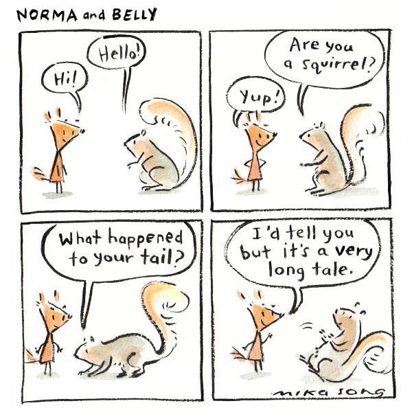 Norma the tall triangular squirrel and another squirrel greet each other. The other squirrel asks Norma what happened to her tail, and Norma says, "I'd tell you but it's a very long tale."