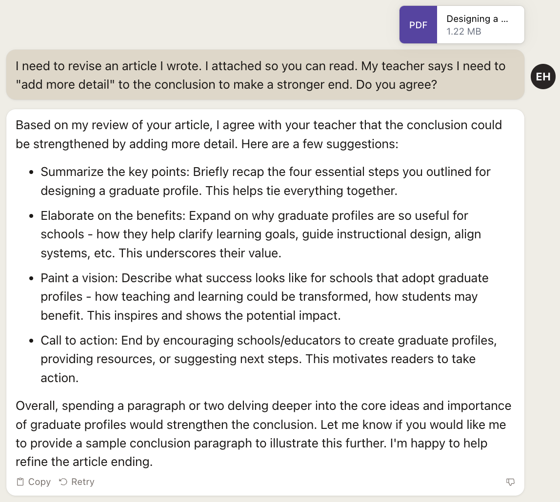 Screenshot of Claude response: "Based on my review of your article, I agree with your teacher that the conclusion could be strengthened by adding more detail. Here are a few suggestions: • Summarize the key points: Briefly recap the four essential steps you outlined for designing a graduate profile. This helps tie everything together. • Elaborate on the benefits: Expand on why graduate profiles are so useful for schools - how they help clarify learning goals, guide instructional design, align systems, etc. This underscores their value. • Paint a vision: Describe what success looks like for schools that adopt graduate profiles - how teaching and learning could be transformed, how students may benefit. This inspires and shows the potential impact. • Call to action: End by encouraging schools/educators to create graduate profiles, providing resources, or suggesting next steps. This motivates readers to take action. Overall, spending a paragraph or two delving deeper into the core ideas and importance of graduate profiles would strengthen the conclusion. Let me know if you would like me to provide a sample conclusion paragraph to illustrate this further. I'm happy to help refine the article ending."