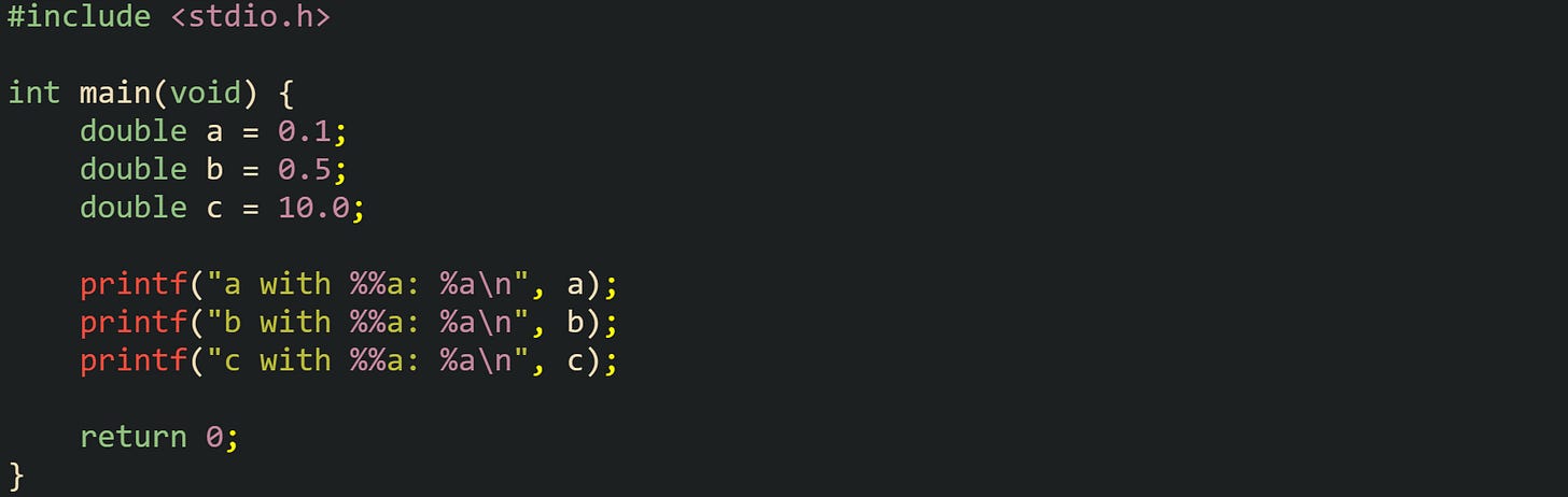 #include <stdio.h> int main(void) { double a = 0.1; double b = 0.5; double c = 10.0; printf("a with %%a: %a\n", a); printf("b with %%a: %a\n", b); printf("c with %%a: %a\n", c); return 0; } #include <stdio.h> int main(void) { double a = 0.1; double b = 0.5; double c = 10.0; printf("a with %%a: %a\n", a); printf("b with %%a: %a\n", b); printf("c with %%a: %a\n", c); return 0; }