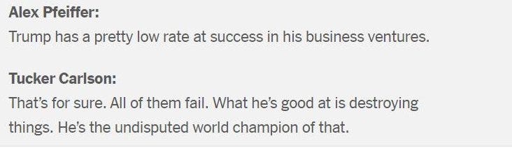May be an image of text that says 'Alex Pfeiffer: Trump has a pretty low rate at success in his business ventures. Tucker Carlson That's for sure. All of them fail. What he's good at is destroying things. He's the undisputed world champion of that.'