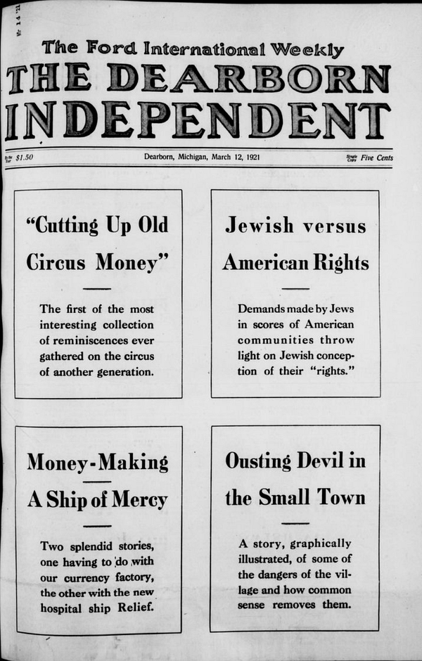 The Ford International Weekly 

THE DEARBORN INDEPENDENT

Detroit Michigan March 12, 1921

"Cutting Up Old Circus Money": The first of the most interesting collection of reminiscences ever gathered on the circus of another generation.

Jewish versus American Rights: Demands made by Jews in scores of American communities throw light on Jewish conception of their "rights"

Money Making - A Ship of Mercy: Two splendid stories one having to do with our currency factory, the other with the new hospital ship Relief

Ousting Devil in Small Town: A story, graphically illustrated, of some of the dangers of the village and how common sense removes them.

--Dearborn Independent, 12 Mar 1921