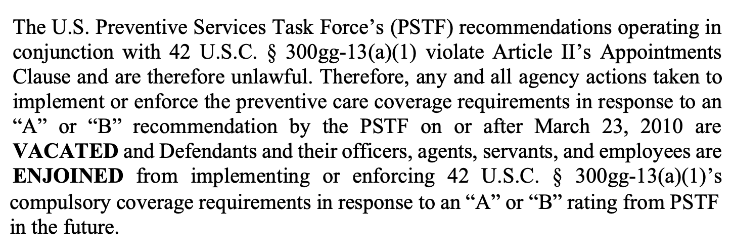 The U.S. Preventive Services Task Force’s (PSTF) recommendations operating in conjunction with 42 U.S.C. § 300gg-13(a)(1) violate Article II’s Appointments Clause and are therefore unlawful. Therefore, any and all agency actions taken to implement or enforce the preventive care coverage requirements in response to an “A” or “B” recommendation by the PSTF on or after March 23, 2010 are VACATED and Defendants and their officers, agents, servants, and employees are ENJOINED from implementing or enforcing 42 U.S.C. § 300gg-13(a)(1)’s compulsory coverage requirements in response to an “A” or “B” rating from PSTF in the future.