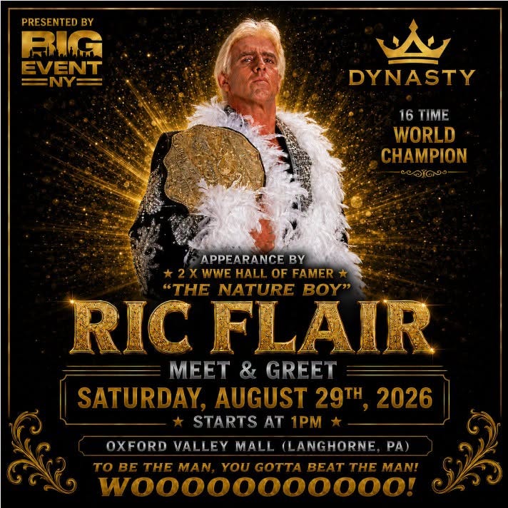 May be an image of text that says 'PRESENTEDBY シC RLLA EVENT =NY= = ل DYNASTY 16 16TIME T IME WORLD CHAMPION APPEARANCE BY 2YWWE HALI WWEHALL XWWE.HALLOFFAMER OF FAMER THE NATURE Y' RIC FLAIR MEET GREFT SATURDAY AUGUST SATURDAY.AUGUST29TH, 29TH 2026 STARTS AT 1PM OXFORD VALLEY MALL (LANGHORNE TOBE THE MAN YOU REAT THE MANI W,,,0000000o! PA)' May be an image of text that says 'PRESENTEDBY シC RLLA EVENT =NY= = ل DYNASTY 16 16TIME T IME WORLD CHAMPION APPEARANCE BY 2YWWE HALI WWEHALL XWWE.HALLOFFAMER OF FAMER THE NATURE Y' RIC FLAIR MEET GREFT SATURDAY AUGUST SATURDAY.AUGUST29TH, 29TH 2026 STARTS AT 1PM OXFORD VALLEY MALL (LANGHORNE TOBE THE MAN YOU REAT THE MANI W,,,0000000o! PA)'
