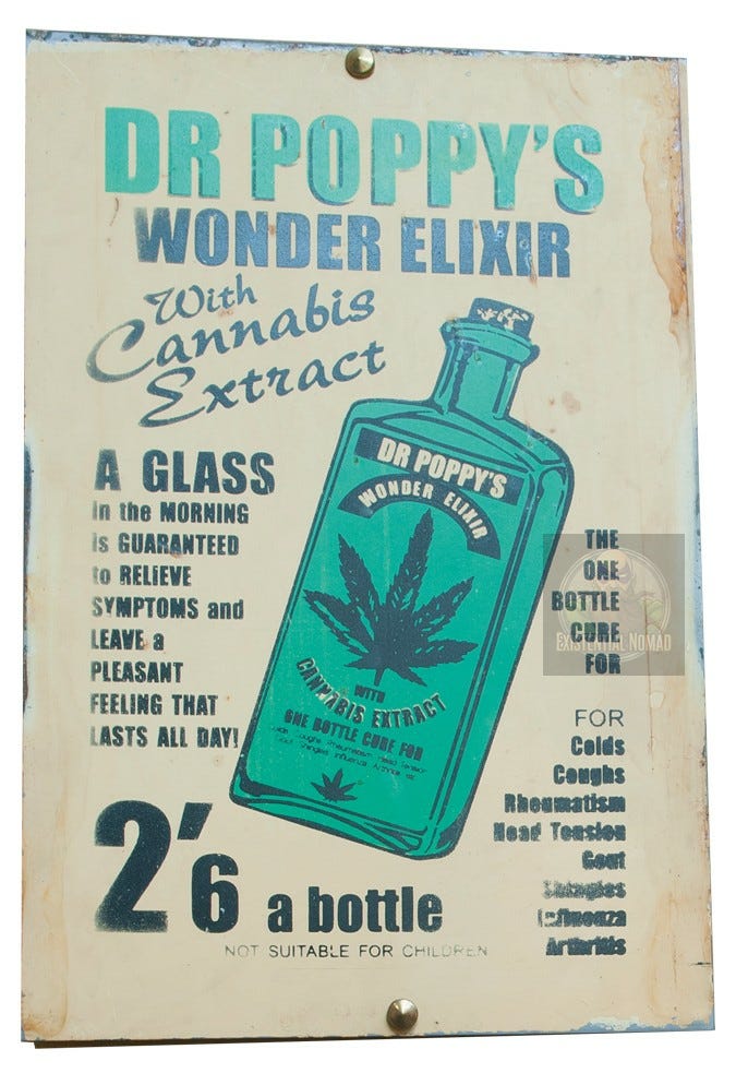 This is a vintage-style sign advertising a patent medicine called "DR POPPY'S WONDER ELIXIR." The sign has a deliberately aged and weathered look, resembling an old tin advertisement. Key features include: Product: The elixir is advertised as containing "Cannabis Extract." Central Image: A large, green bottle with a prominent cannabis leaf on the label dominates the design. Claims: It makes grandiose, cure-all claims, promising to be a "ONE BOTTLE CURE" for ailments like colds, coughs, rheumatism, and arthritis. It also guarantees a "pleasant feeling that lasts all day." Vintage Details: The price is listed as "2'6 a bottle" (two shillings and sixpence, an old form of British currency), and a small warning at the bottom states, "NOT SUITABLE FOR CHILDREN." Overall, the sign is designed to look like a piece of historical "quack medicine" advertising from an era when cannabis was a common ingredient in unregulated remedies. This is a vintage-style sign advertising a patent medicine called "DR POPPY'S WONDER ELIXIR." The sign has a deliberately aged and weathered look, resembling an old tin advertisement. Key features include: Product: The elixir is advertised as containing "Cannabis Extract." Central Image: A large, green bottle with a prominent cannabis leaf on the label dominates the design. Claims: It makes grandiose, cure-all claims, promising to be a "ONE BOTTLE CURE" for ailments like colds, coughs, rheumatism, and arthritis. It also guarantees a "pleasant feeling that lasts all day." Vintage Details: The price is listed as "2'6 a bottle" (two shillings and sixpence, an old form of British currency), and a small warning at the bottom states, "NOT SUITABLE FOR CHILDREN." Overall, the sign is designed to look like a piece of historical "quack medicine" advertising from an era when cannabis was a common ingredient in unregulated remedies.