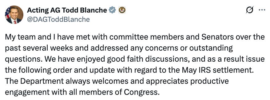 Acting AG Todd Blanche ~ @DAGToddBlanche S.. My team and I have met with committee members and Senators over the past several weeks and addressed any concerns or outstanding questions. We have enjoyed good faith discussions, and as a result issue the following order and update with regard to the May IRS settlement. The Department always welcomes and appreciates productive engagement with all members of Congress. Acting AG Todd Blanche ~ @DAGToddBlanche S.. My team and I have met with committee members and Senators over the past several weeks and addressed any concerns or outstanding questions. We have enjoyed good faith discussions, and as a result issue the following order and update with regard to the May IRS settlement. The Department always welcomes and appreciates productive engagement with all members of Congress.