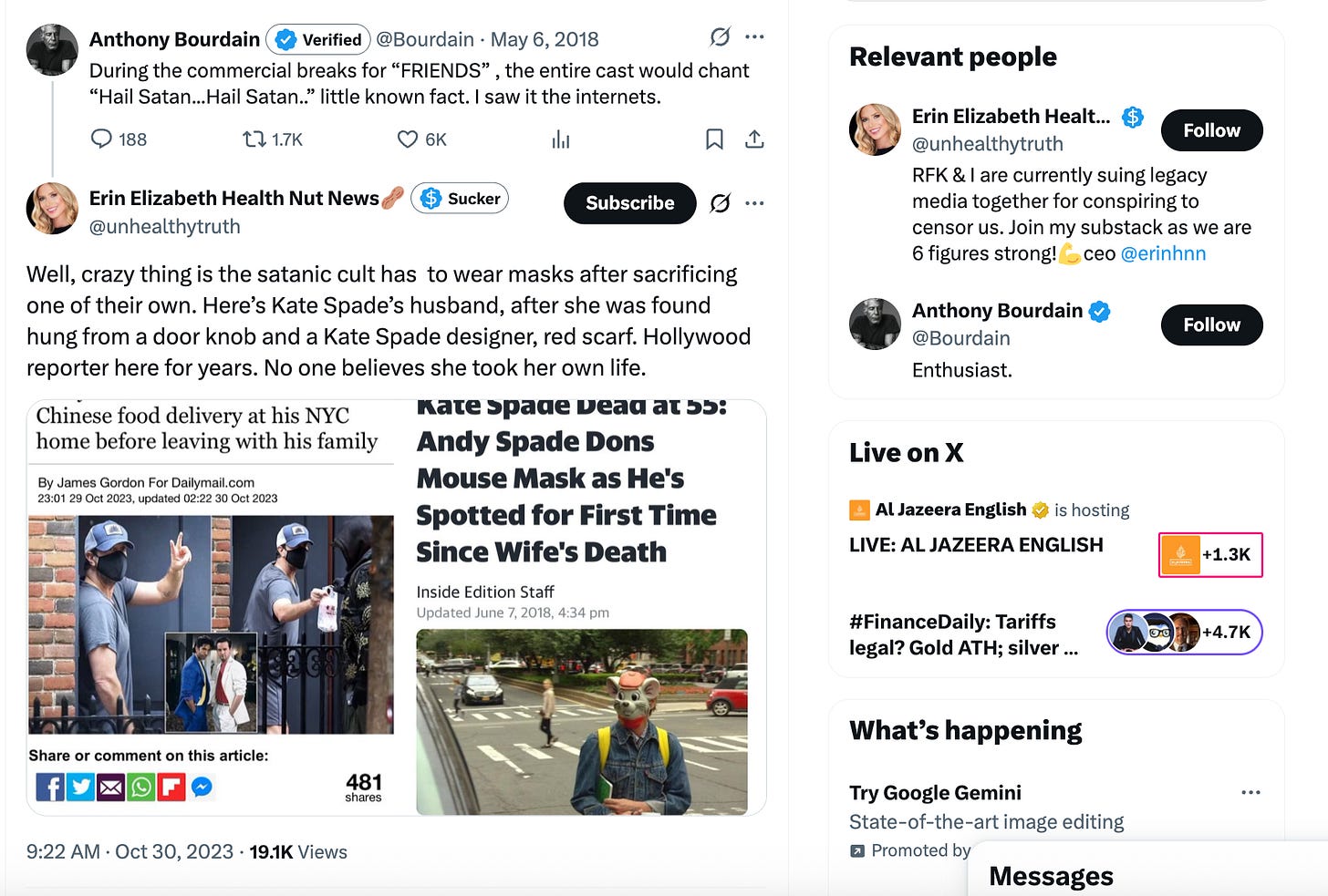 Anthony Bourdain: During the commercial breaks for “FRIENDS” , the entire cast would chant “Hail Satan...Hail Satan..” little known fact. I saw it the internets. Erin Elizabeth, friend of RFK, Well, crazy thing is the satanic cult has to wear masks after sacrificing one of their own. Here’s Kate Spade’s husband, after she was found hung from a door knob and a Kate Spade designer, red scarf. Hollywood reporter here for years. No one believes she took her own life. Anthony Bourdain: During the commercial breaks for “FRIENDS” , the entire cast would chant “Hail Satan...Hail Satan..” little known fact. I saw it the internets. Erin Elizabeth, friend of RFK, Well, crazy thing is the satanic cult has to wear masks after sacrificing one of their own. Here’s Kate Spade’s husband, after she was found hung from a door knob and a Kate Spade designer, red scarf. Hollywood reporter here for years. No one believes she took her own life.