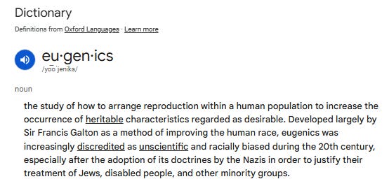 An image screenshotting Google's definition of eugenics: "the study of how to arrange reproduction within a human population to increase the occurrence of heritable characteristics regarded as desirable. Developed largely by Sir Francis Galton as a method of improving the human race, eugenics was increasingly discredited as unscientific and racially biased during the 20th century, especially after the adoption of its doctrines by the Nazis in order to justify their treatment of Jews, disabled people, and other minority groups."